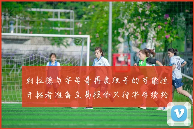 利拉德与字母哥再度联手的可能性开拓者准备交易报价只待字母续约意愿