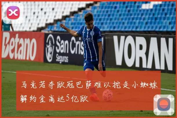 马竞若夺欧冠巴萨难以挖走小蜘蛛解约金高达5亿欧
