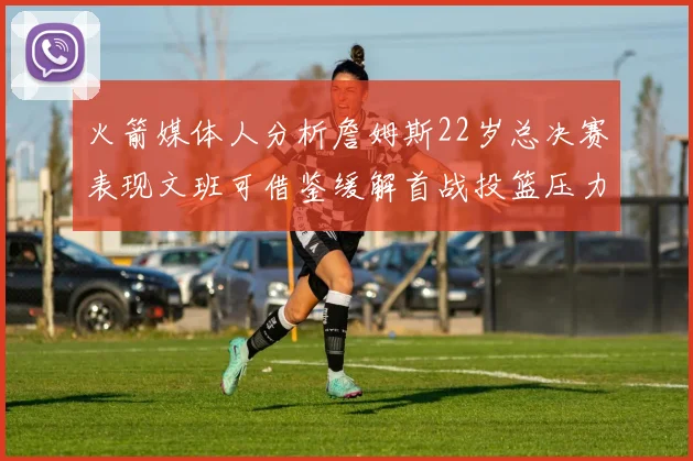 火箭媒体人分析詹姆斯22岁总决赛表现文班可借鉴缓解首战投篮压力