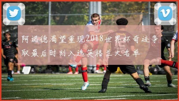 阿诺德渴望重现2018世界杯奇迹争取最后时刻入选英格兰大名单