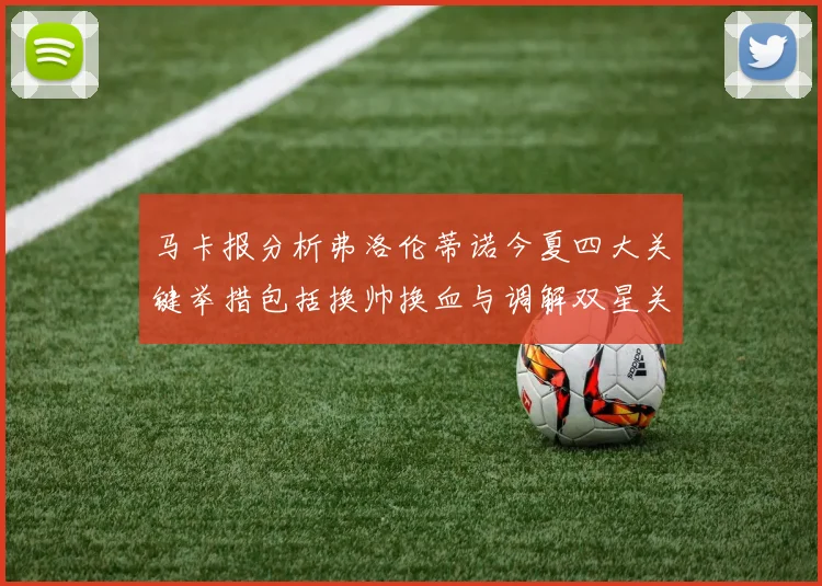 马卡报分析弗洛伦蒂诺今夏四大关键举措包括换帅换血与调解双星关系