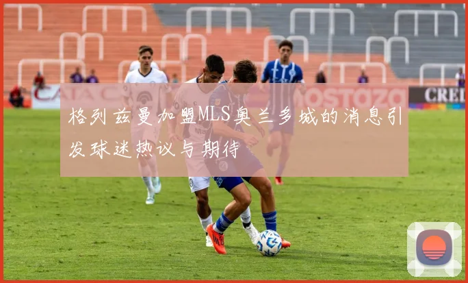 格列兹曼加盟MLS奥兰多城的消息引发球迷热议与期待