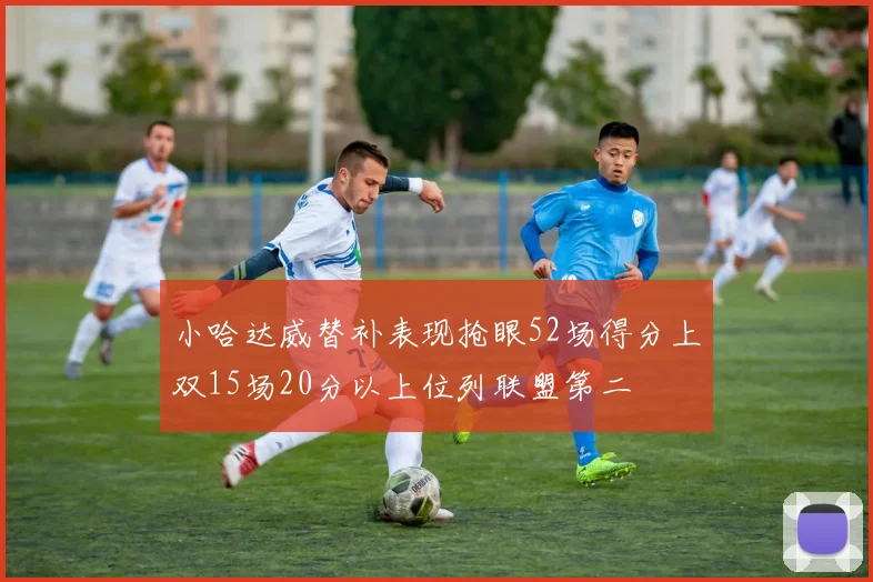 小哈达威替补表现抢眼52场得分上双15场20分以上位列联盟第二