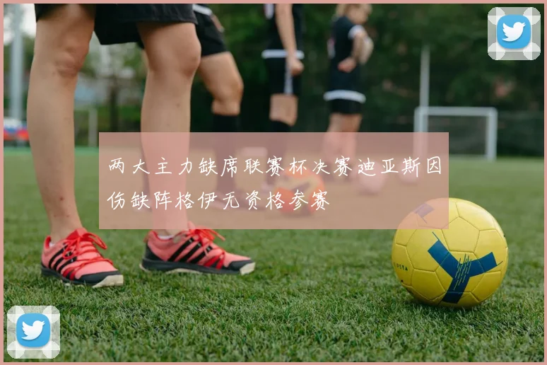两大主力缺席联赛杯决赛迪亚斯因伤缺阵格伊无资格参赛