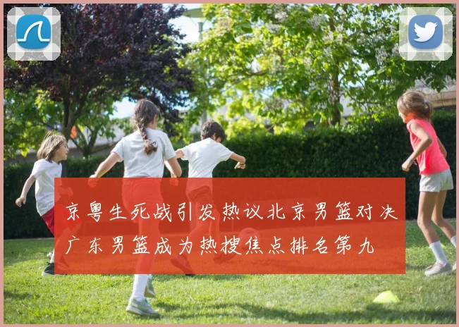 京粤生死战引发热议北京男篮对决广东男篮成为热搜焦点排名第九