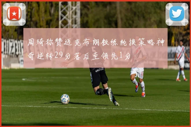 周琦称赞迈克布朗教练轮换策略神奇逆转29分落后至领先1分