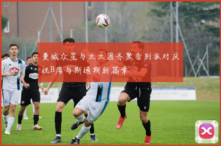 曼城众星与太太团齐聚告别派对庆祝B席与斯通斯新篇章