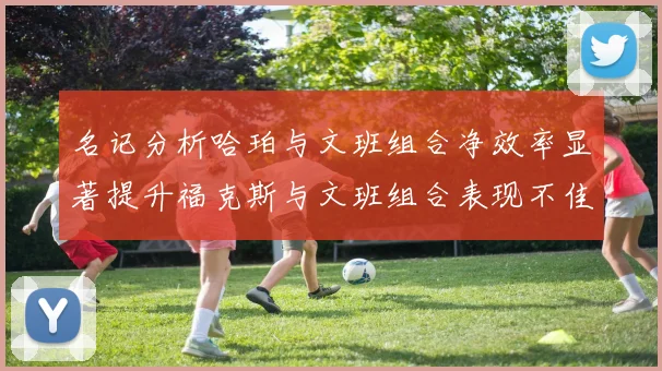 名记分析哈珀与文班组合净效率显著提升福克斯与文班组合表现不佳差距明显
