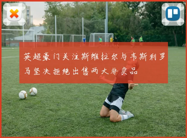 英超豪门关注斯维拉尔与韦斯利罗马坚决拒绝出售两大非卖品