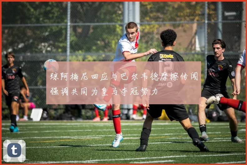 琼阿梅尼回应与巴尔韦德摩擦传闻强调共同为皇马夺冠努力