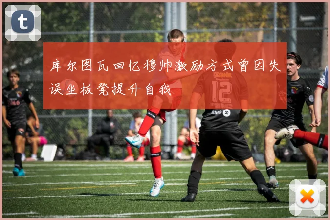 库尔图瓦回忆穆帅激励方式曾因失误坐板凳提升自我