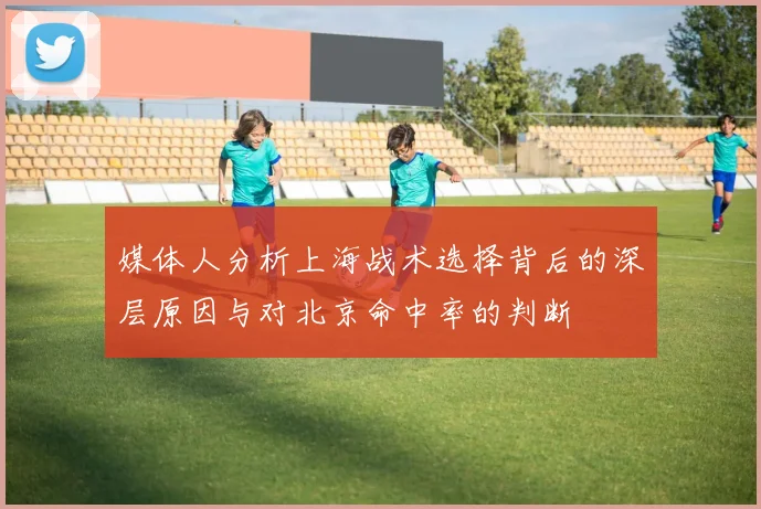 媒体人分析上海战术选择背后的深层原因与对北京命中率的判断