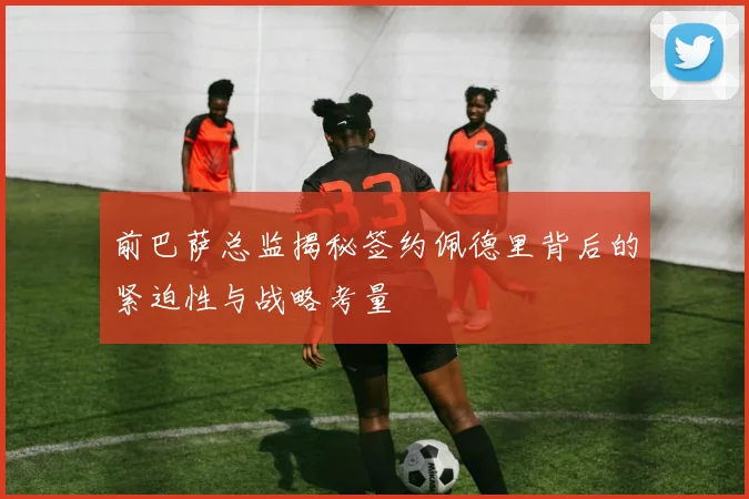 前巴萨总监揭秘签约佩德里背后的紧迫性与战略考量