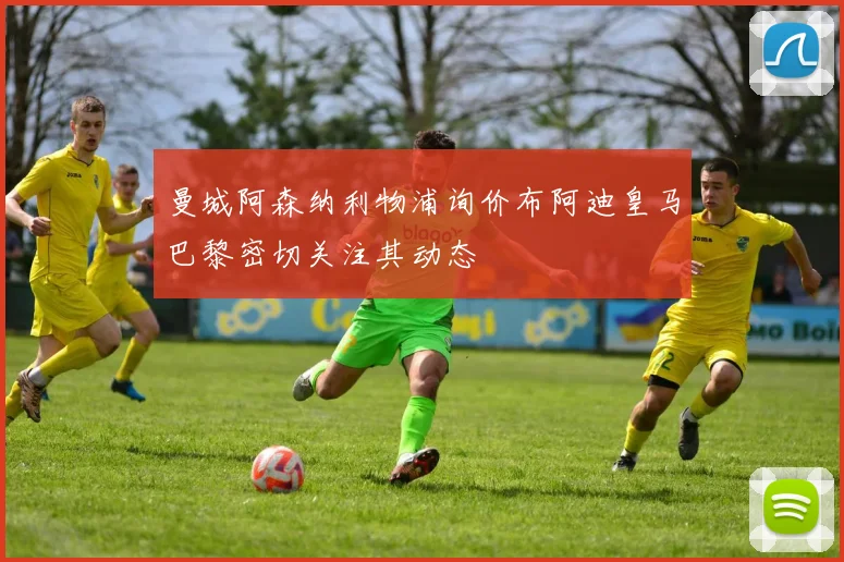 曼城阿森纳利物浦询价布阿迪皇马巴黎密切关注其动态