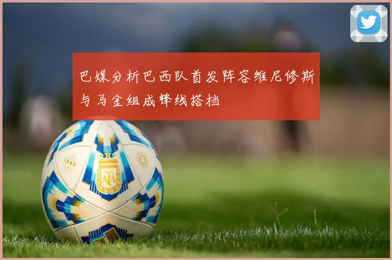 巴媒分析巴西队首发阵容维尼修斯与马金组成锋线搭档