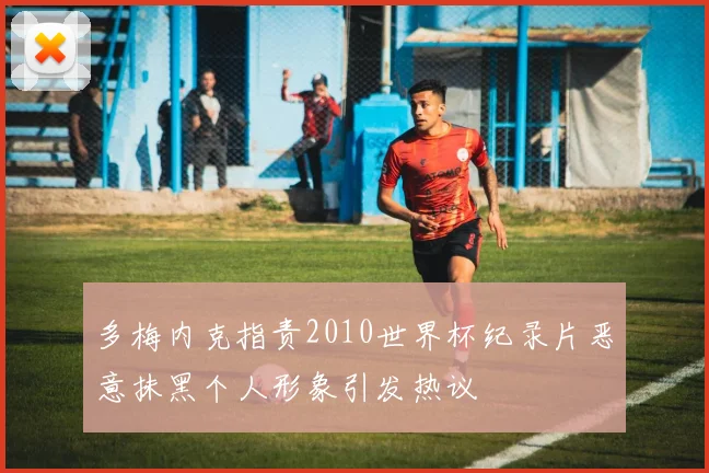 多梅内克指责2010世界杯纪录片恶意抹黑个人形象引发热议