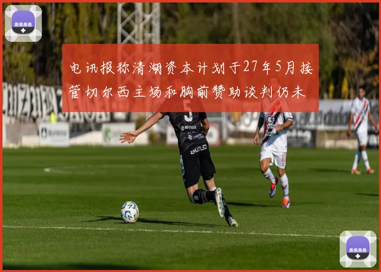 电讯报称清湖资本计划于27年5月接管切尔西主场和胸前赞助谈判仍未取得进展