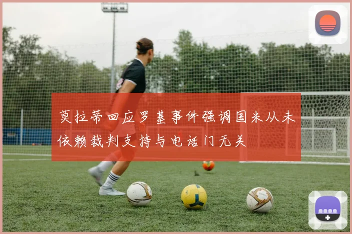 莫拉蒂回应罗基事件强调国米从未依赖裁判支持与电话门无关