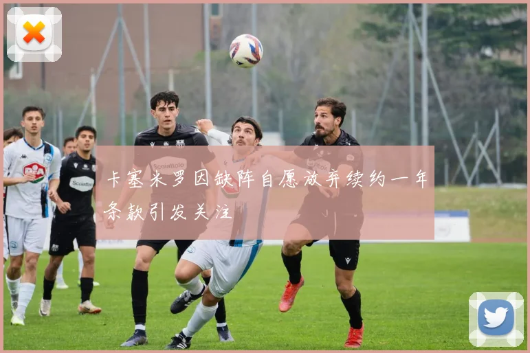 卡塞米罗因缺阵自愿放弃续约一年条款引发关注
